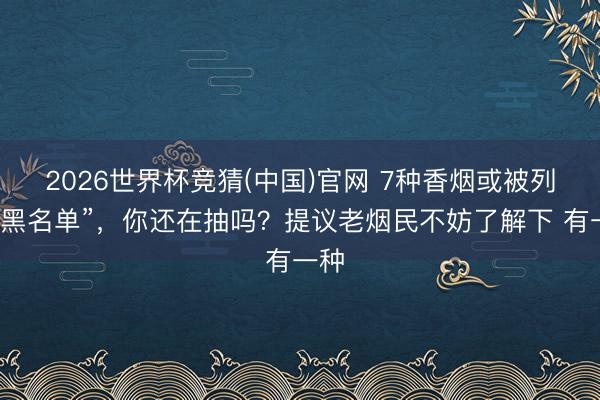 2026世界杯竞猜(中国)官网 7种香烟或被列入“黑名单”，你还在抽吗？提议老烟民不妨了解下 有一种