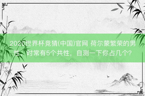 2026世界杯竞猜(中国)官网 荷尔蒙繁荣的男性，时常有5个共性，自测一下你占几个？