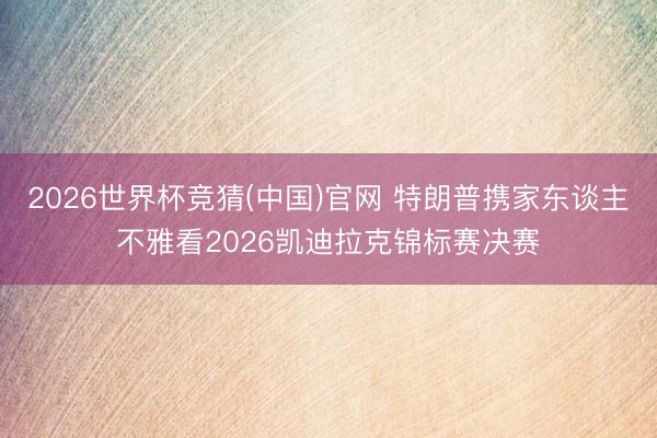 2026世界杯竞猜(中国)官网 特朗普携家东谈主不雅看2026凯迪拉克锦标赛决赛