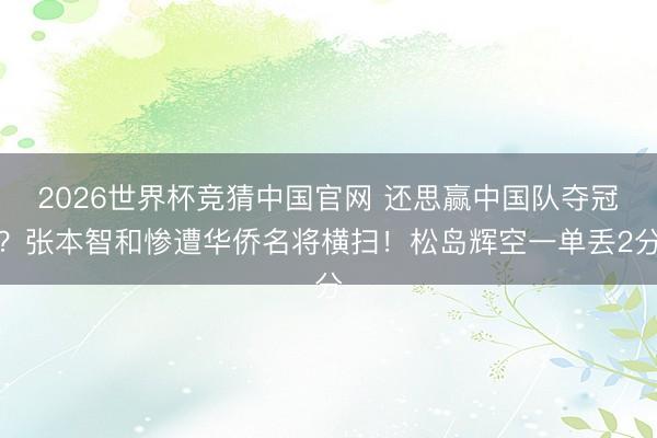 2026世界杯竞猜中国官网 还思赢中国队夺冠？张本智和惨遭华侨名将横扫！松岛辉空一单丢2分