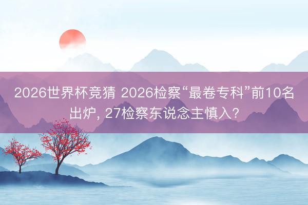 2026世界杯竞猜 2026检察“最卷专科”前10名出炉, 27检察东说念主慎入?