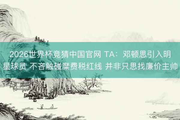 2026世界杯竞猜中国官网 TA：邓顿思引入明星球员 不吝触碰糜费税红线 并非只思找廉价主帅