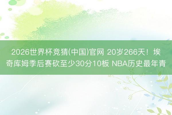 2026世界杯竞猜(中国)官网 20岁266天！埃奇库姆季后赛砍至少30分10板 NBA历史最年青