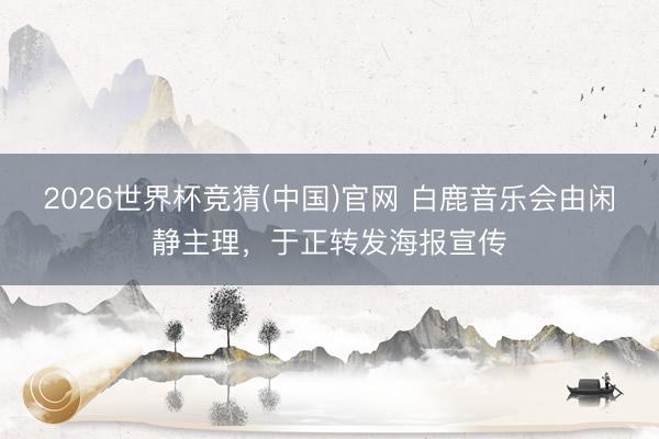 2026世界杯竞猜(中国)官网 白鹿音乐会由闲静主理，于正转发海报宣传