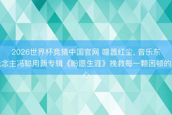 2026世界杯竞猜中国官网 喧嚣红尘， 音乐东说念主冯聪用新专辑《盼愿生涯》挽救每一颗困顿的心