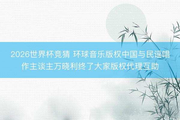 2026世界杯竞猜 环球音乐版权中国与民谣唱作主谈主万晓利终了大家版权代理互助