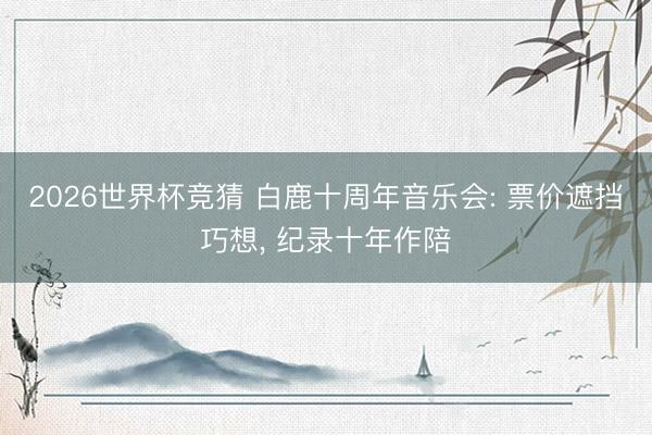 2026世界杯竞猜 白鹿十周年音乐会: 票价遮挡巧想， 纪录十年作陪