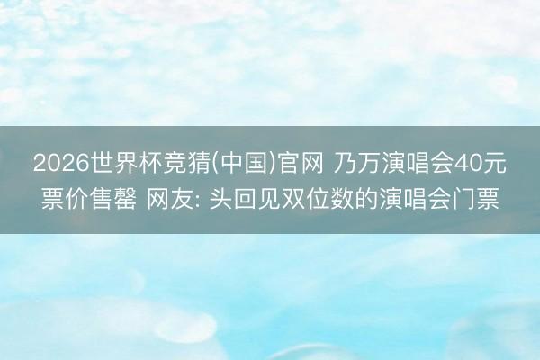 2026世界杯竞猜(中国)官网 乃万演唱会40元票价售罄 网友: 头回见双位数的演唱会门票