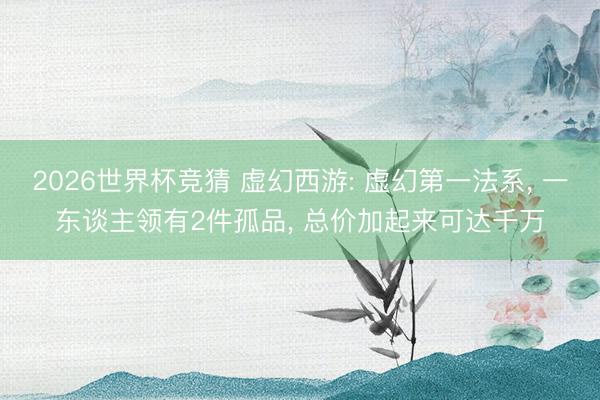 2026世界杯竞猜 虚幻西游: 虚幻第一法系， 一东谈主领有2件孤品， 总价加起来可达千万