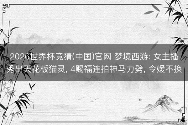 2026世界杯竞猜(中国)官网 梦境西游: 女主播秀出天花板猫灵， 4赐福连拍神马力劈， 令嫒不换