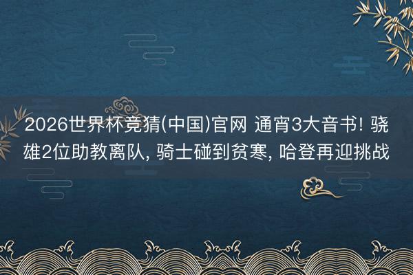 2026世界杯竞猜(中国)官网 通宵3大音书! 骁雄2位助教离队, 骑士碰到贫寒, 哈登再迎挑战