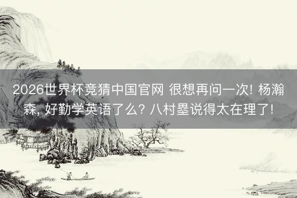 2026世界杯竞猜中国官网 很想再问一次! 杨瀚森， 好勤学英语了么? 八村塁说得太在理了!