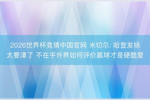2026世界杯竞猜中国官网 米切尔: 哈登发扬太要津了 不在乎外界如何评价赢球才是硬酷爱