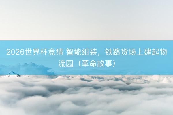 2026世界杯竞猜 智能组装，铁路货场上建起物流园（革命故事）