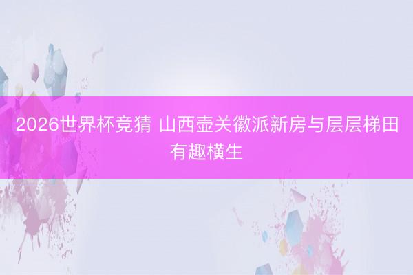 2026世界杯竞猜 山西壶关徽派新房与层层梯田有趣横生