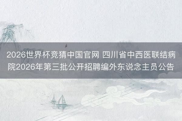 2026世界杯竞猜中国官网 四川省中西医联结病院2026年第三批公开招聘编外东说念主员公告