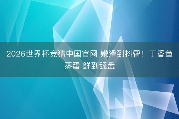 2026世界杯竞猜中国官网 嫩滑到抖臀！丁香鱼蒸蛋 鲜到舔盘