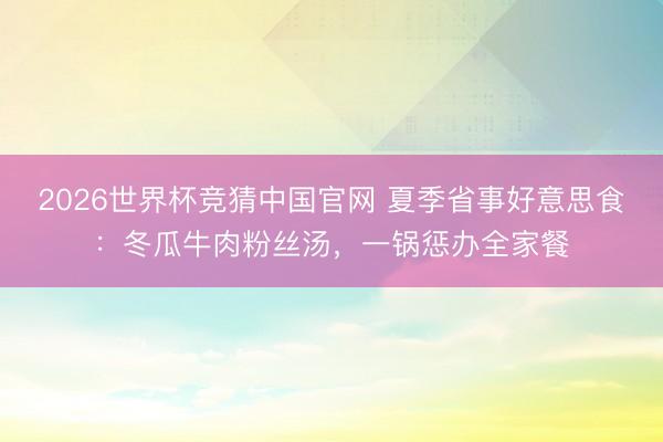 2026世界杯竞猜中国官网 夏季省事好意思食：冬瓜牛肉粉丝汤，一锅惩办全家餐