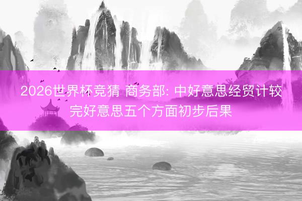 2026世界杯竞猜 商务部: 中好意思经贸计较完好意思五个方面初步后果