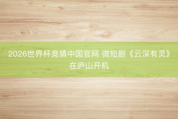 2026世界杯竞猜中国官网 微短剧《云深有灵》在庐山开机