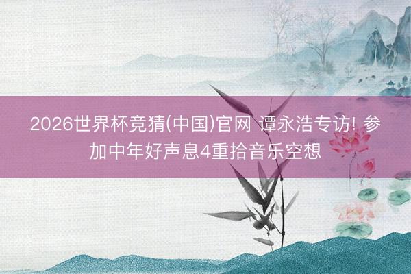 2026世界杯竞猜(中国)官网 谭永浩专访! 参加中年好声息4重拾音乐空想