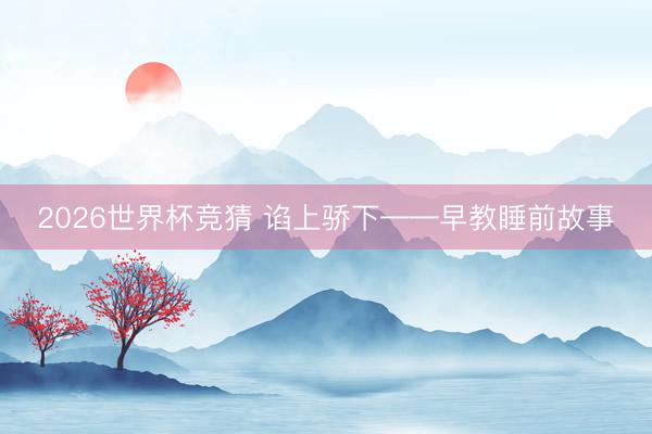 2026世界杯竞猜 谄上骄下——早教睡前故事
