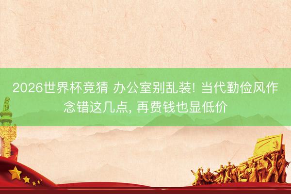 2026世界杯竞猜 办公室别乱装! 当代勤俭风作念错这几点， 再费钱也显低价