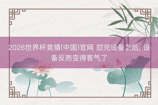 2026世界杯竞猜(中国)官网 怼完设备之后， 设备反而变得客气了