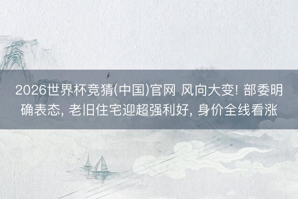 2026世界杯竞猜(中国)官网 风向大变! 部委明确表态， 老旧住宅迎超强利好， 身价全线看涨