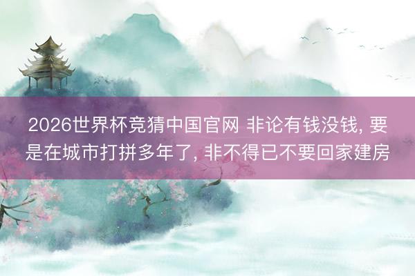 2026世界杯竞猜中国官网 非论有钱没钱， 要是在城市打拼多年了， 非不得已不要回家建房