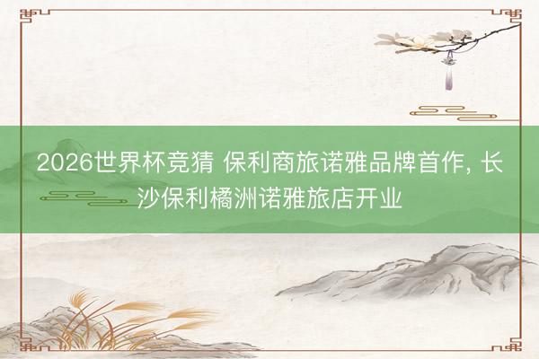 2026世界杯竞猜 保利商旅诺雅品牌首作， 长沙保利橘洲诺雅旅店开业