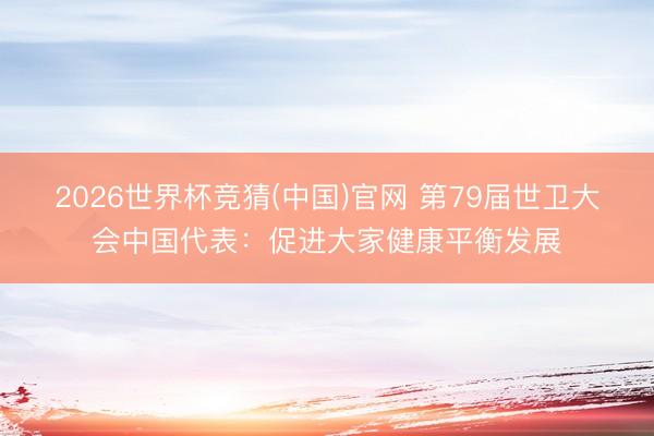 2026世界杯竞猜(中国)官网 第79届世卫大会中国代表：促进大家健康平衡发展