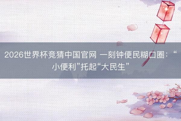 2026世界杯竞猜中国官网 一刻钟便民糊口圈：“小便利”托起“大民生”