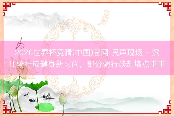 2026世界杯竞猜(中国)官网 民声现场 · 滨江骑行成健身新习尚，部分骑行谈却堵点重重