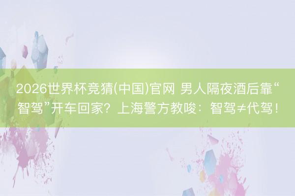 2026世界杯竞猜(中国)官网 男人隔夜酒后靠“智驾”开车回家？上海警方教唆：智驾≠代驾！