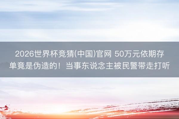 2026世界杯竞猜(中国)官网 50万元依期存单竟是伪造的！当事东说念主被民警带走打听