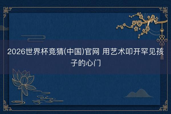 2026世界杯竞猜(中国)官网 用艺术叩开罕见孩子的心门
