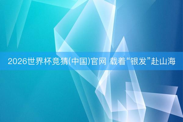 2026世界杯竞猜(中国)官网 载着“银发”赴山海