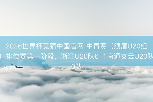 2026世界杯竞猜中国官网 中青赛（须眉U20组）排位赛第一阶段，浙江U20队6-1南通支云U20队