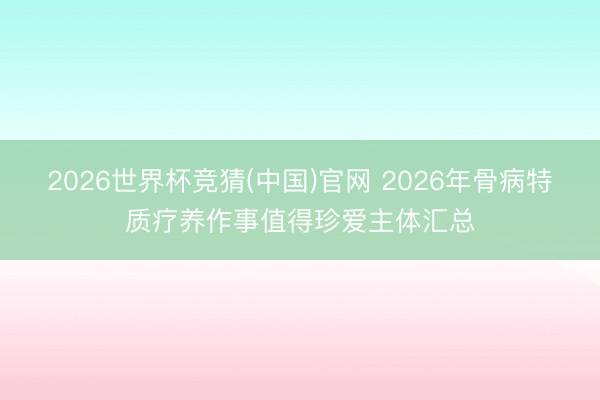 2026世界杯竞猜(中国)官网 2026年骨病特质疗养作事值得珍爱主体汇总