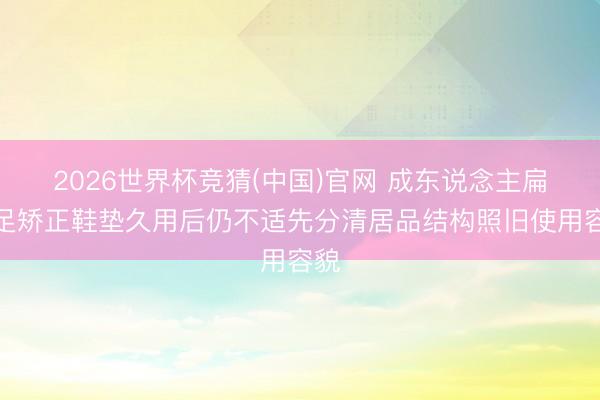 2026世界杯竞猜(中国)官网 成东说念主扁平足矫正鞋垫久用后仍不适先分清居品结构照旧使用容貌