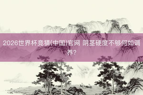 2026世界杯竞猜(中国)官网 阴茎硬度不够何如调养？