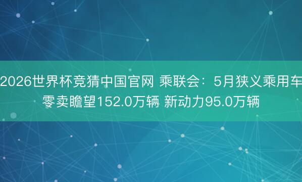 2026世界杯竞猜中国官网 乘联会：5月狭义乘用车零卖瞻望152.0万辆 新动力95.0万辆