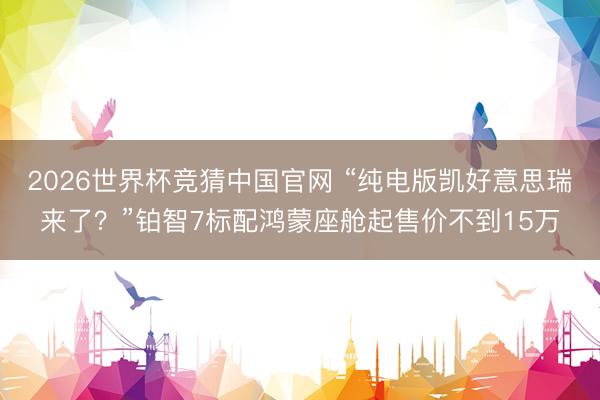 2026世界杯竞猜中国官网 “纯电版凯好意思瑞来了？”铂智7标配鸿蒙座舱起售价不到15万
