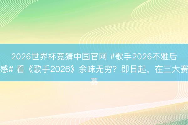 2026世界杯竞猜中国官网 #歌手2026不雅后感# 看《歌手2026》余味无穷？即日起，在三大赛