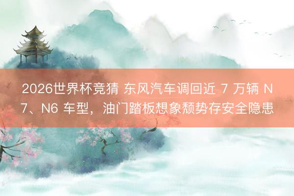 2026世界杯竞猜 东风汽车调回近 7 万辆 N7、N6 车型，油门踏板想象颓势存安全隐患