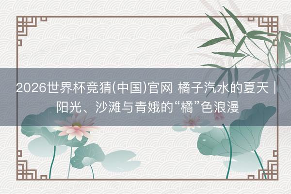 2026世界杯竞猜(中国)官网 橘子汽水的夏天 | 阳光、沙滩与青娥的“橘”色浪漫