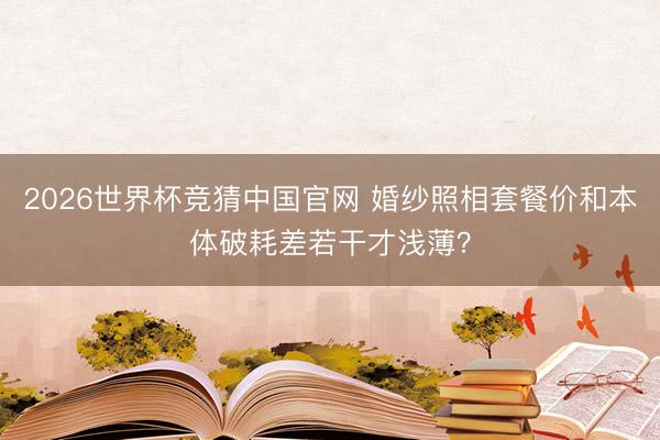 2026世界杯竞猜中国官网 婚纱照相套餐价和本体破耗差若干才浅薄？