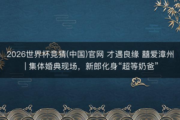 2026世界杯竞猜(中国)官网 才遇良缘 囍爱漳州 | 集体婚典现场,新郎化身“超等奶爸”