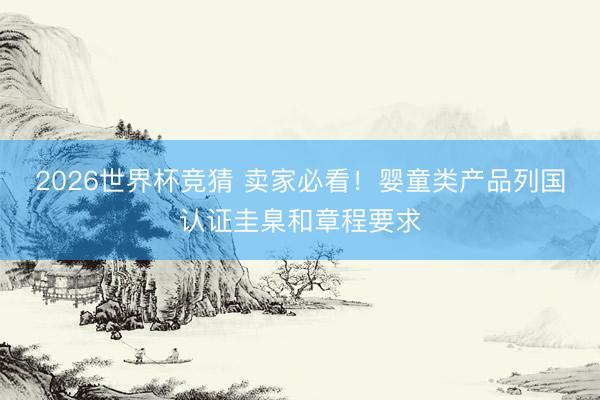 2026世界杯竞猜 卖家必看！婴童类产品列国认证圭臬和章程要求